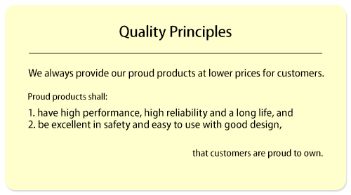 We always provide proud products with lower prices for customers. Proud products shall: 1) have high performance, high reliability, and a long life, 2) be excellent in safety and easy to use with good design, and be the products that customers are proud to own. (ISO13485)