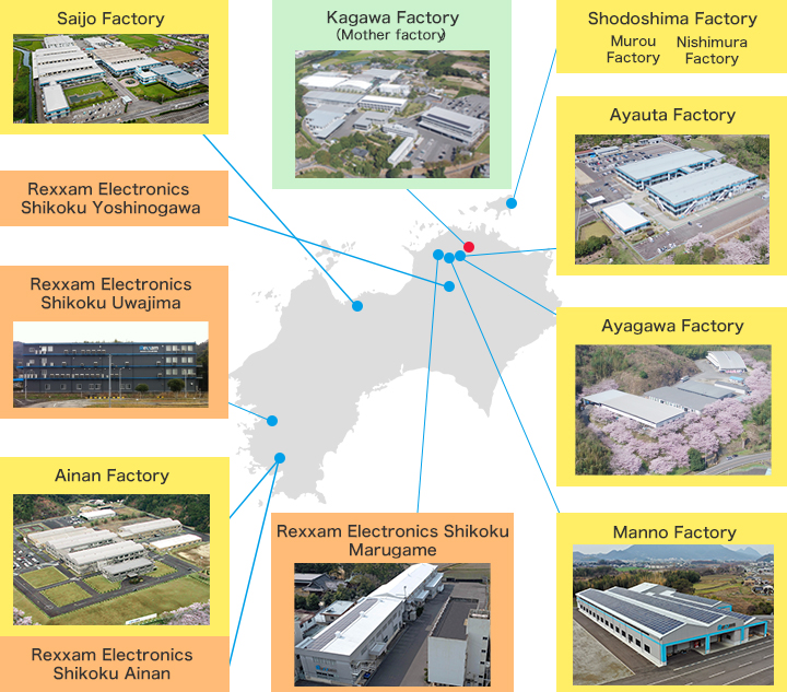 ●Kagawa Factory（Mother factory）　●Shodoshima Factory　●Ayauta Factory　●Ayakawa Factory　●Manno Factory　●Rexxam Electronics Shikoku Marugame　●Rexxam Electronics Shikoku Ainan　●Ainan Factory　●Rexxam Electronics Shikoku Uwajima　●Rexxam Electronics Shikoku Yoshinogawa　●Saijo Factory