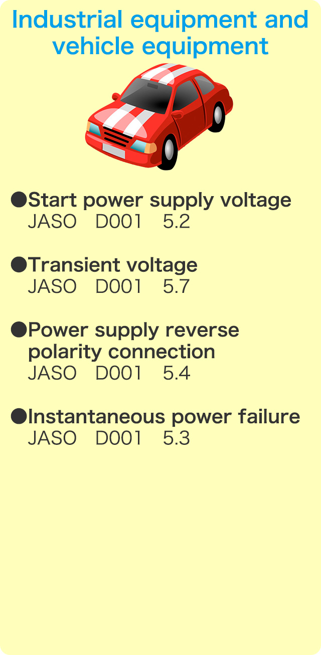 Industrial equipment and vehicle equipment 　●Start power supply voltage JASO D001 5.2　●Transient voltage JASO D001 5.7　●Power supply reverse polarity connection JASO D001 5.4　●Instantaneous power failure JASO D001 5.3