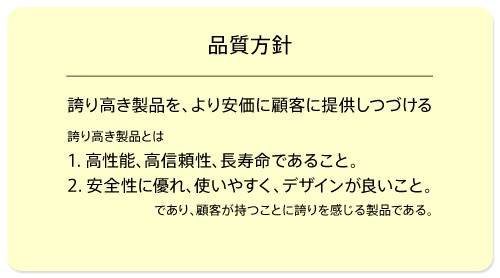 品質方針　誇り高き製品を、より安価に顧客に提供しつづける　誇り高き製品とは『1.高性能、高信頼性、長寿命であること。』『2.安全性に優れ、使いやすく、デザインが良いこと。』であり、顧客が持つことに誇りを感じる製品である。（ISO13485）